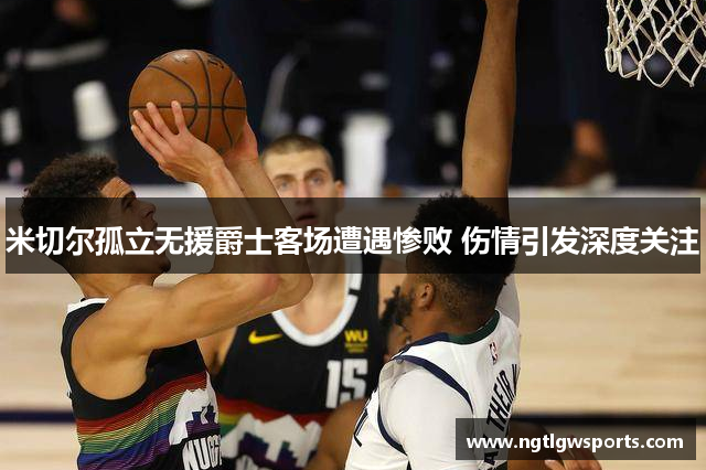 米切尔孤立无援爵士客场遭遇惨败 伤情引发深度关注