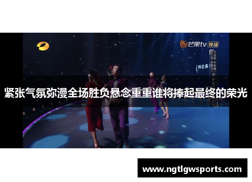 紧张气氛弥漫全场胜负悬念重重谁将捧起最终的荣光