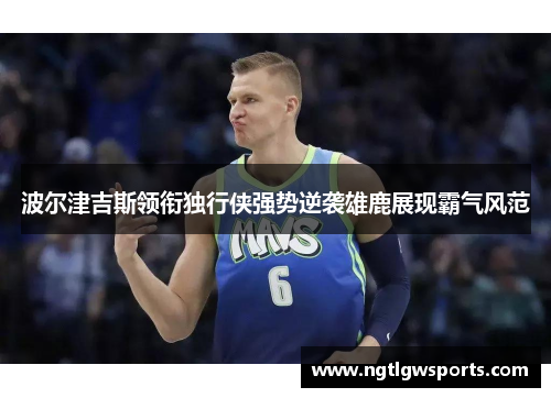 波尔津吉斯领衔独行侠强势逆袭雄鹿展现霸气风范