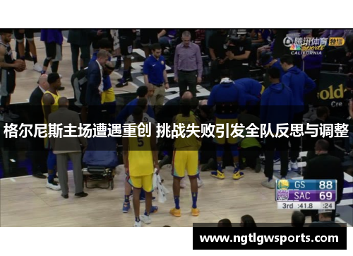 格尔尼斯主场遭遇重创 挑战失败引发全队反思与调整