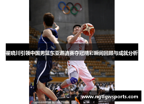 翟晓川引领中国男篮东亚邀请赛夺冠精彩瞬间回顾与成就分析