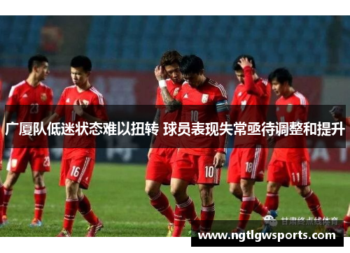 广厦队低迷状态难以扭转 球员表现失常亟待调整和提升