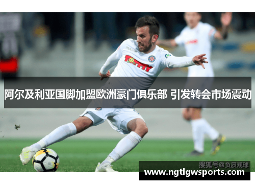 阿尔及利亚国脚加盟欧洲豪门俱乐部 引发转会市场震动