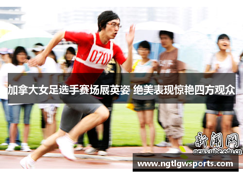 加拿大女足选手赛场展英姿 绝美表现惊艳四方观众
