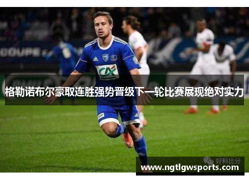 格勒诺布尔豪取连胜强势晋级下一轮比赛展现绝对实力