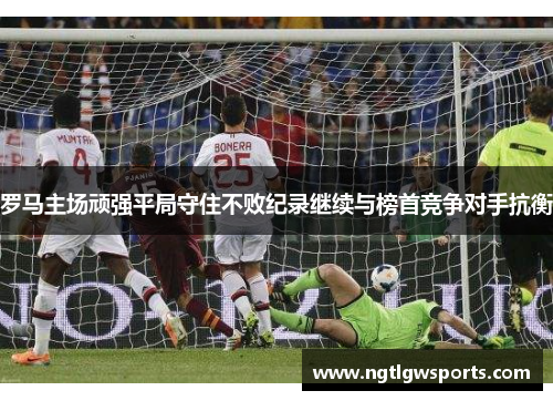 罗马主场顽强平局守住不败纪录继续与榜首竞争对手抗衡