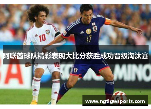 阿联酋球队精彩表现大比分获胜成功晋级淘汰赛