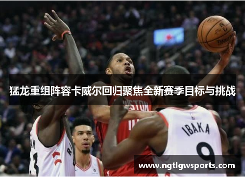 猛龙重组阵容卡威尔回归聚焦全新赛季目标与挑战