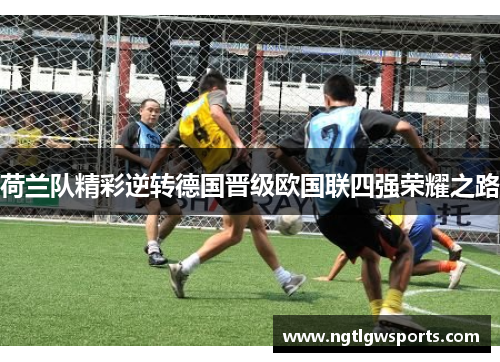 荷兰队精彩逆转德国晋级欧国联四强荣耀之路
