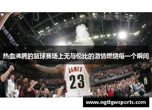 热血沸腾的篮球赛场上无与伦比的激情燃烧每一个瞬间