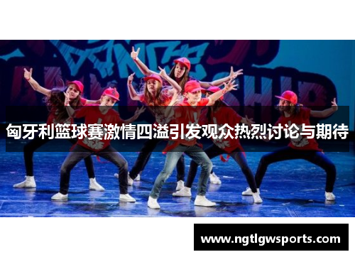 匈牙利篮球赛激情四溢引发观众热烈讨论与期待