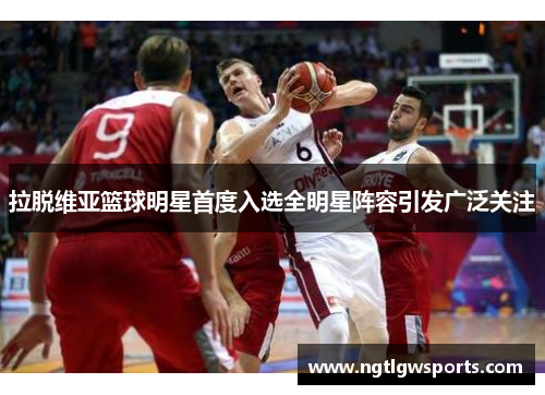 拉脱维亚篮球明星首度入选全明星阵容引发广泛关注