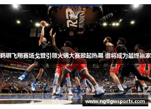鹈鹕飞翔赛场戈登引领火锅大赛掀起热潮 谁将成为最终赢家
