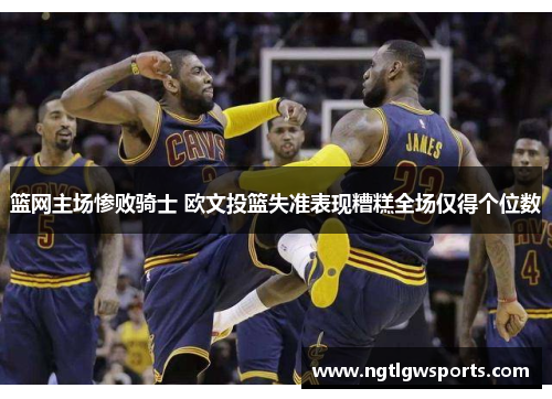 篮网主场惨败骑士 欧文投篮失准表现糟糕全场仅得个位数