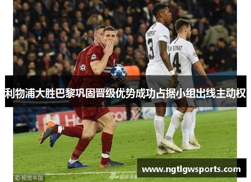 利物浦大胜巴黎巩固晋级优势成功占据小组出线主动权