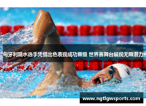 匈牙利跳水选手凭借出色表现成功晋级 世界赛舞台展现无限潜力